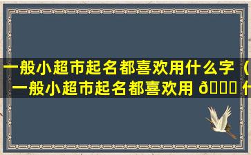 一般小超市起名都喜欢用什么字（一般小超市起名都喜欢用 🐅 什 🐱 么字来形容）